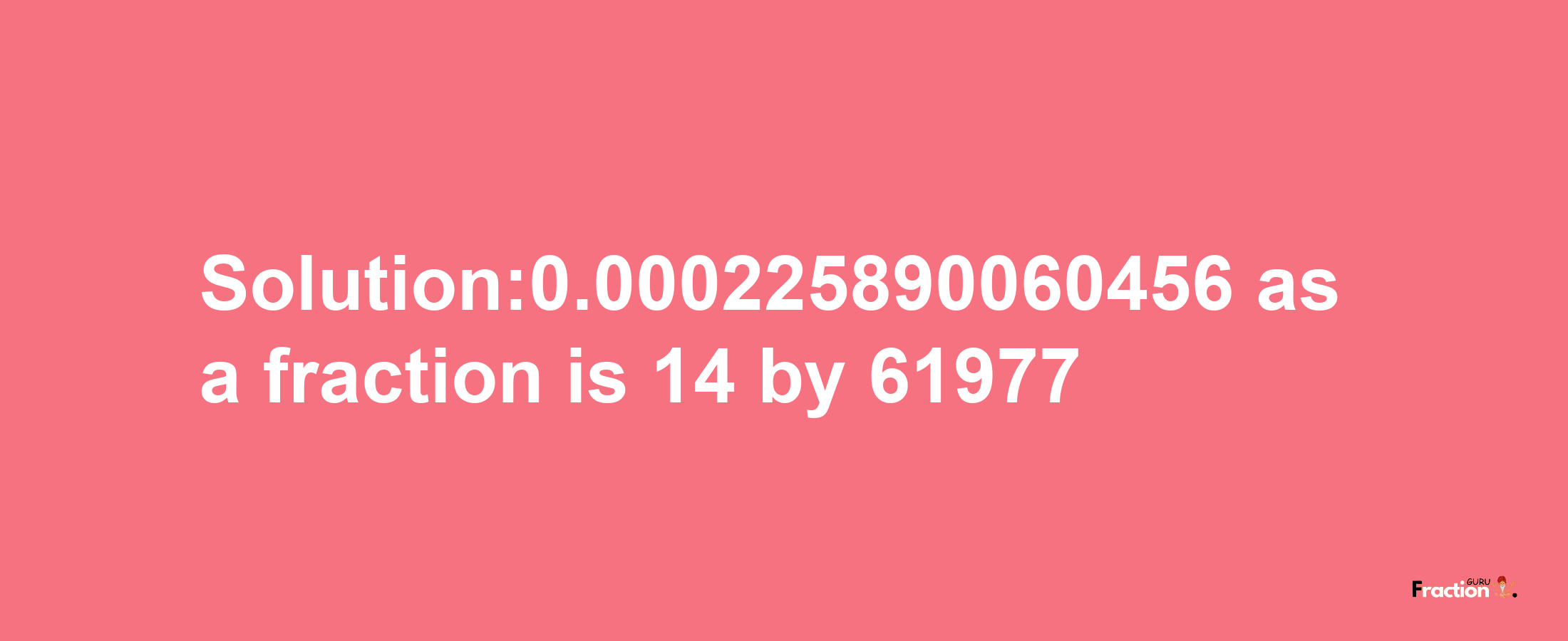 Solution:0.000225890060456 as a fraction is 14/61977