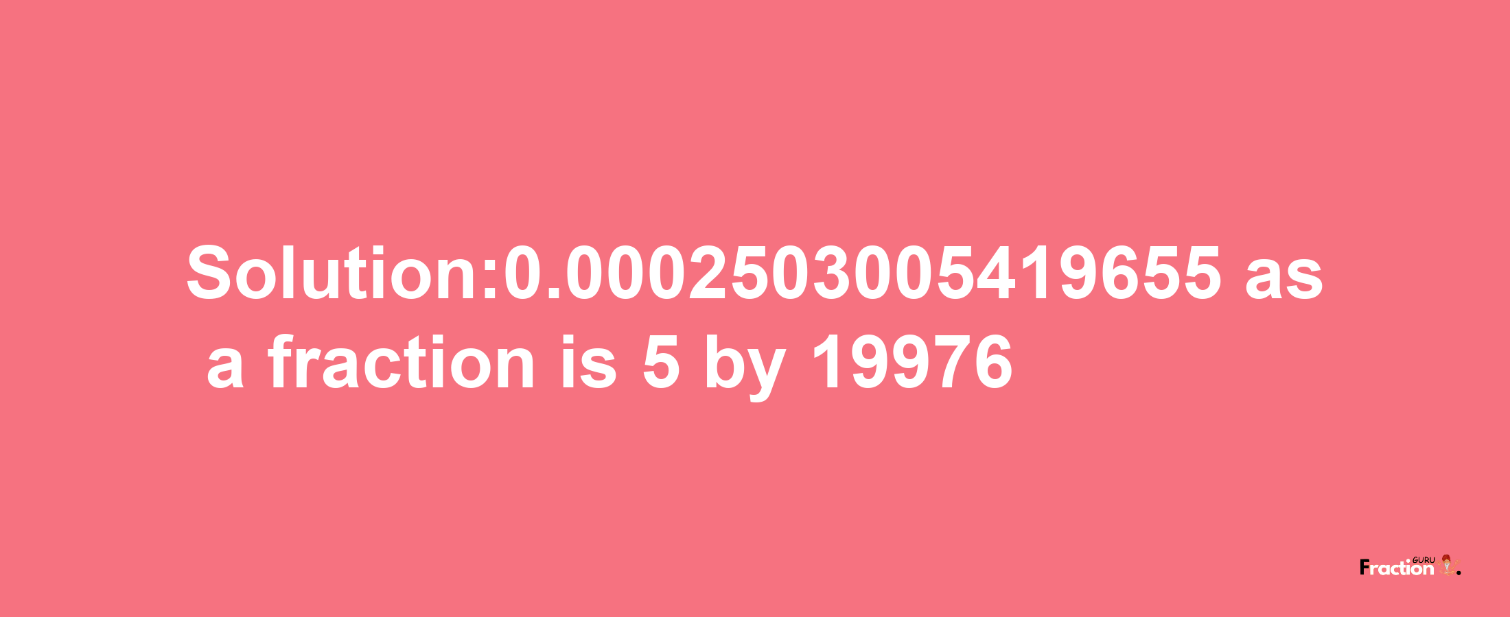 Solution:0.0002503005419655 as a fraction is 5/19976