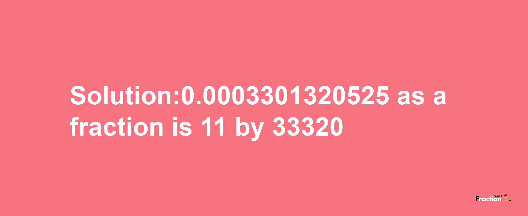 Solution:0.0003301320525 as a fraction is 11/33320