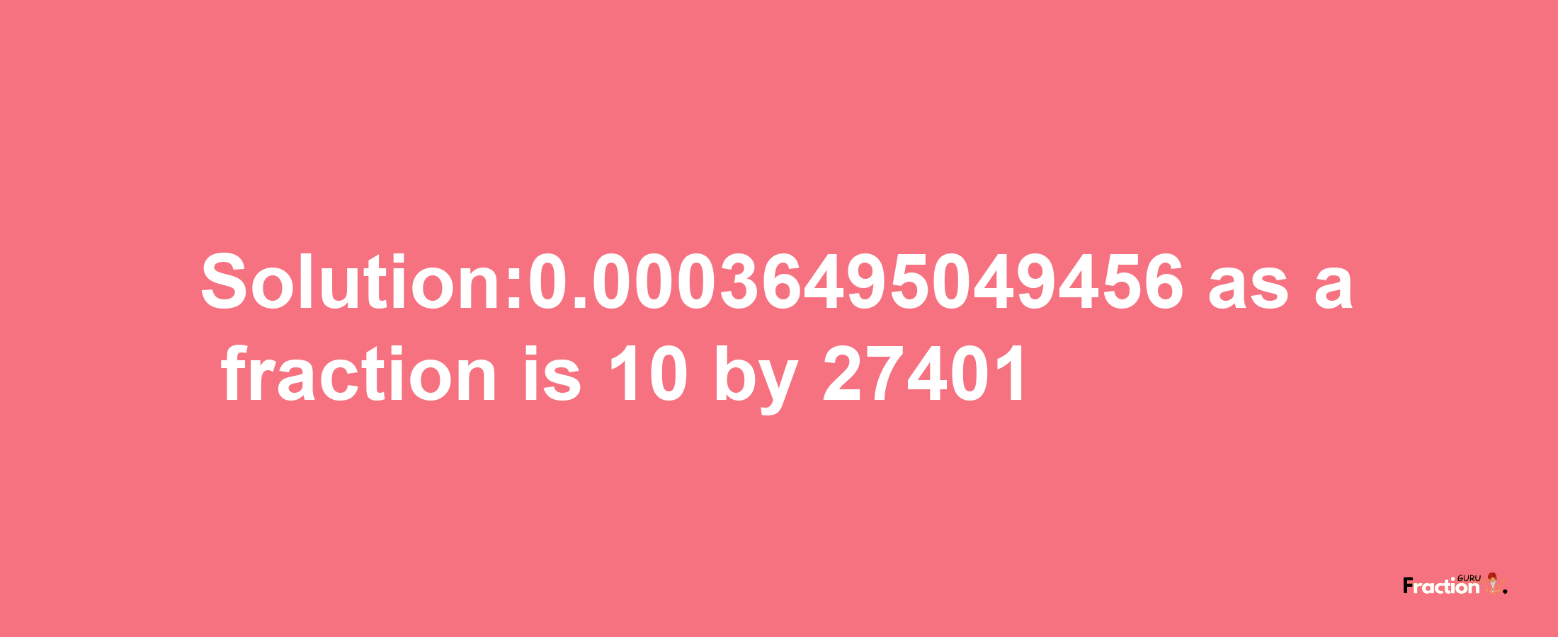 Solution:0.00036495049456 as a fraction is 10/27401