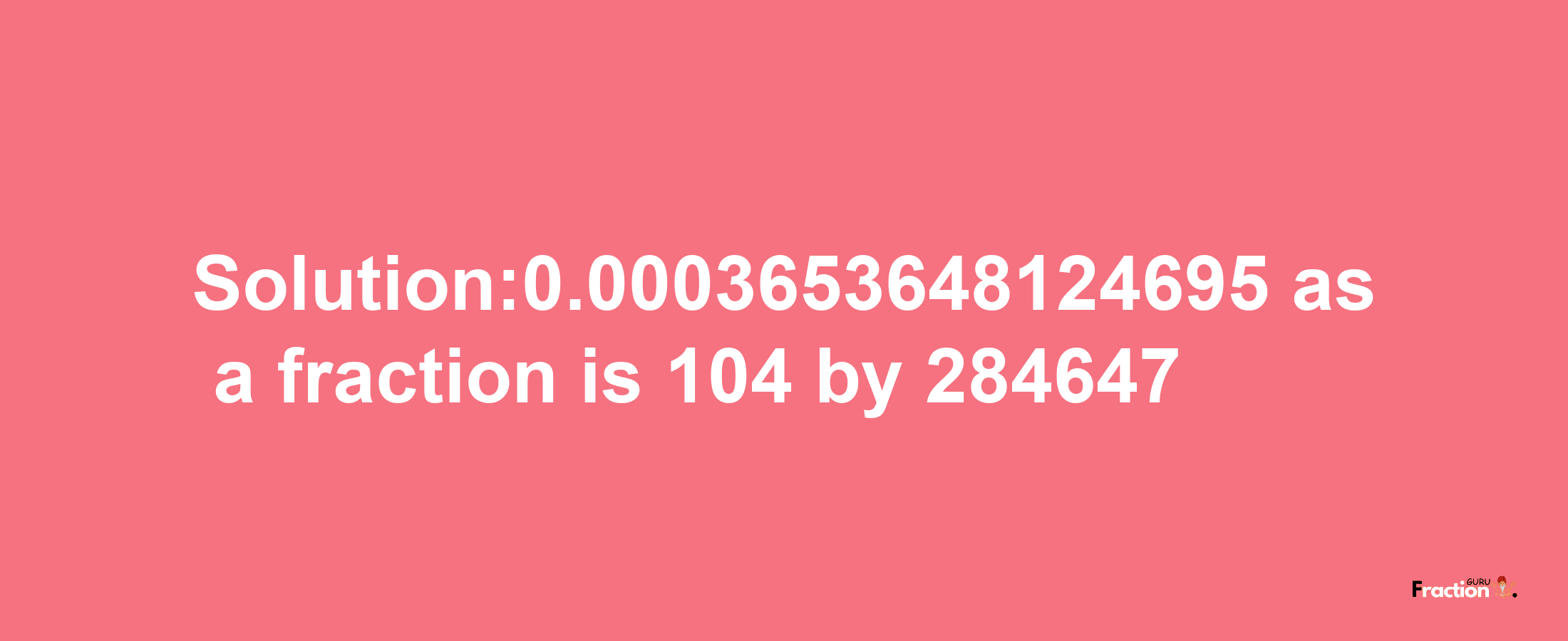 Solution:0.0003653648124695 as a fraction is 104/284647