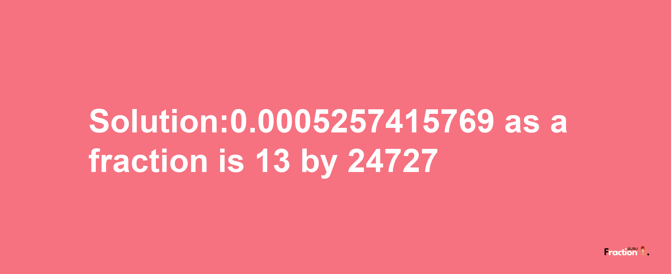 Solution:0.0005257415769 as a fraction is 13/24727