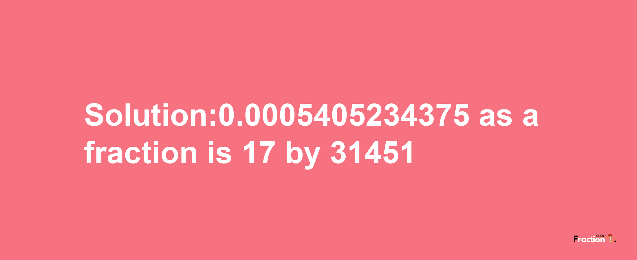 Solution:0.0005405234375 as a fraction is 17/31451