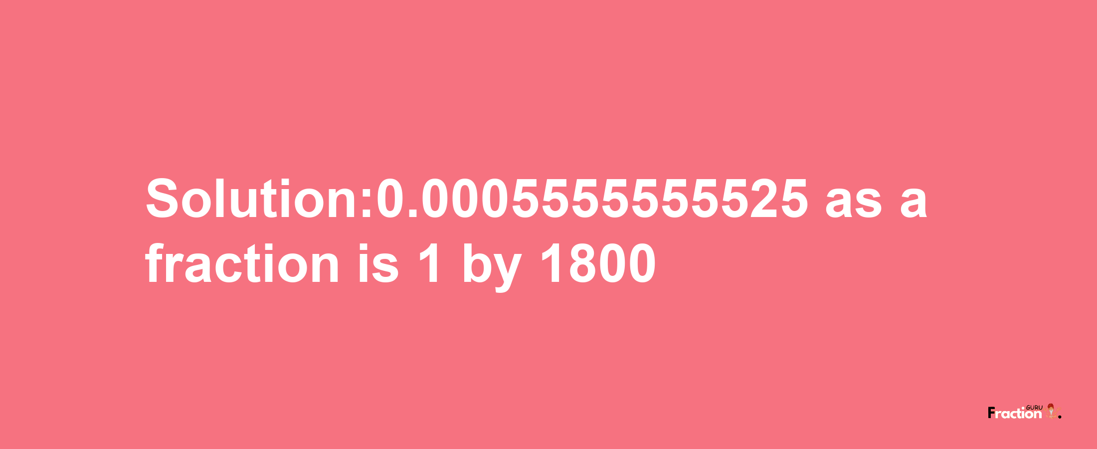 Solution:0.0005555555525 as a fraction is 1/1800