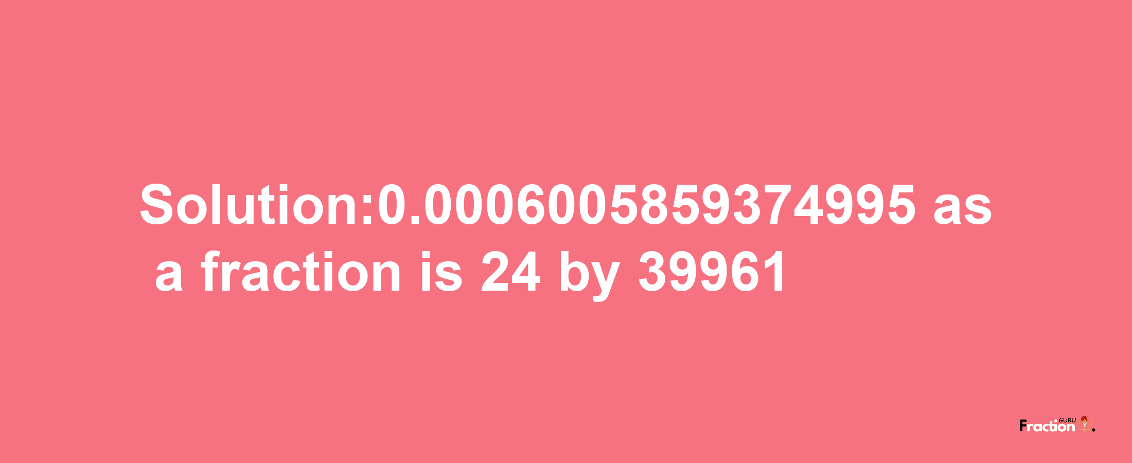 Solution:0.0006005859374995 as a fraction is 24/39961