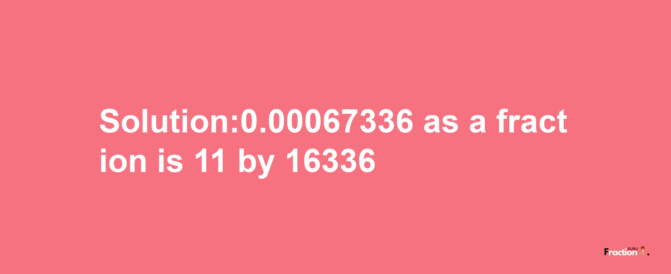 Solution:0.00067336 as a fraction is 11/16336