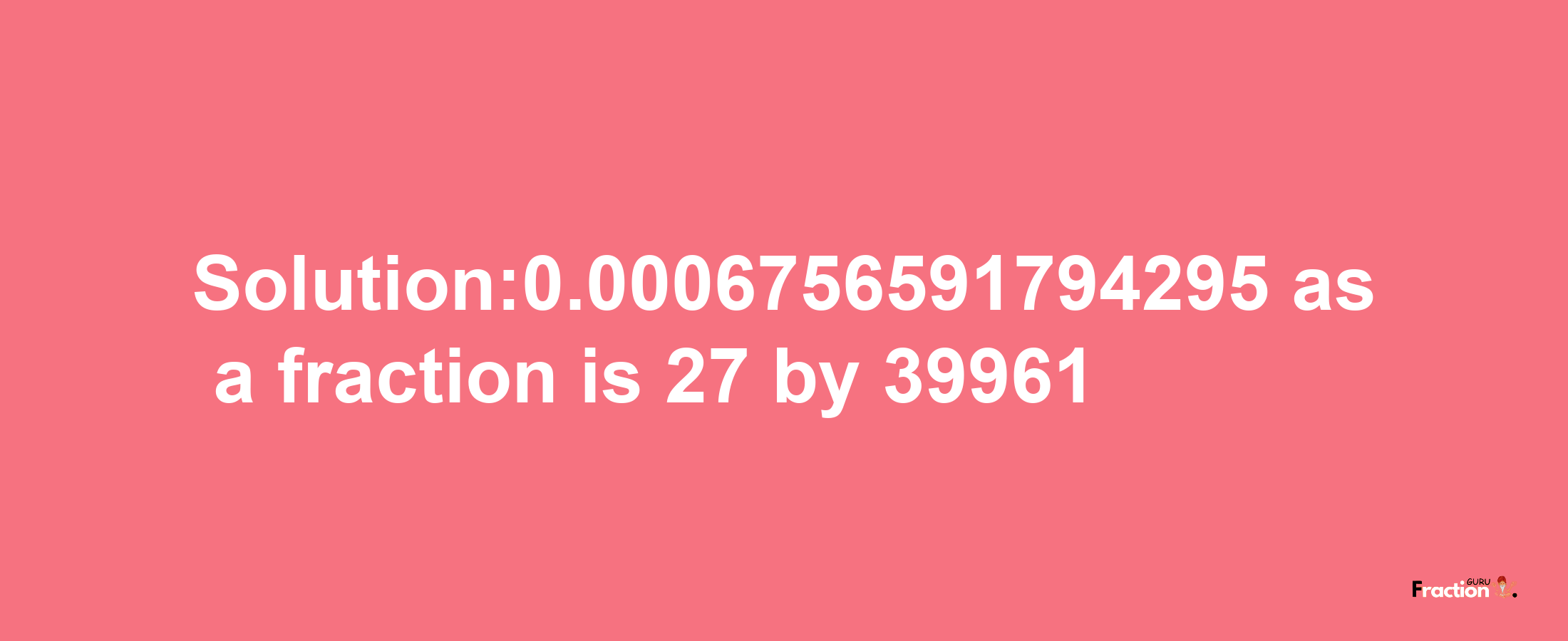 Solution:0.0006756591794295 as a fraction is 27/39961