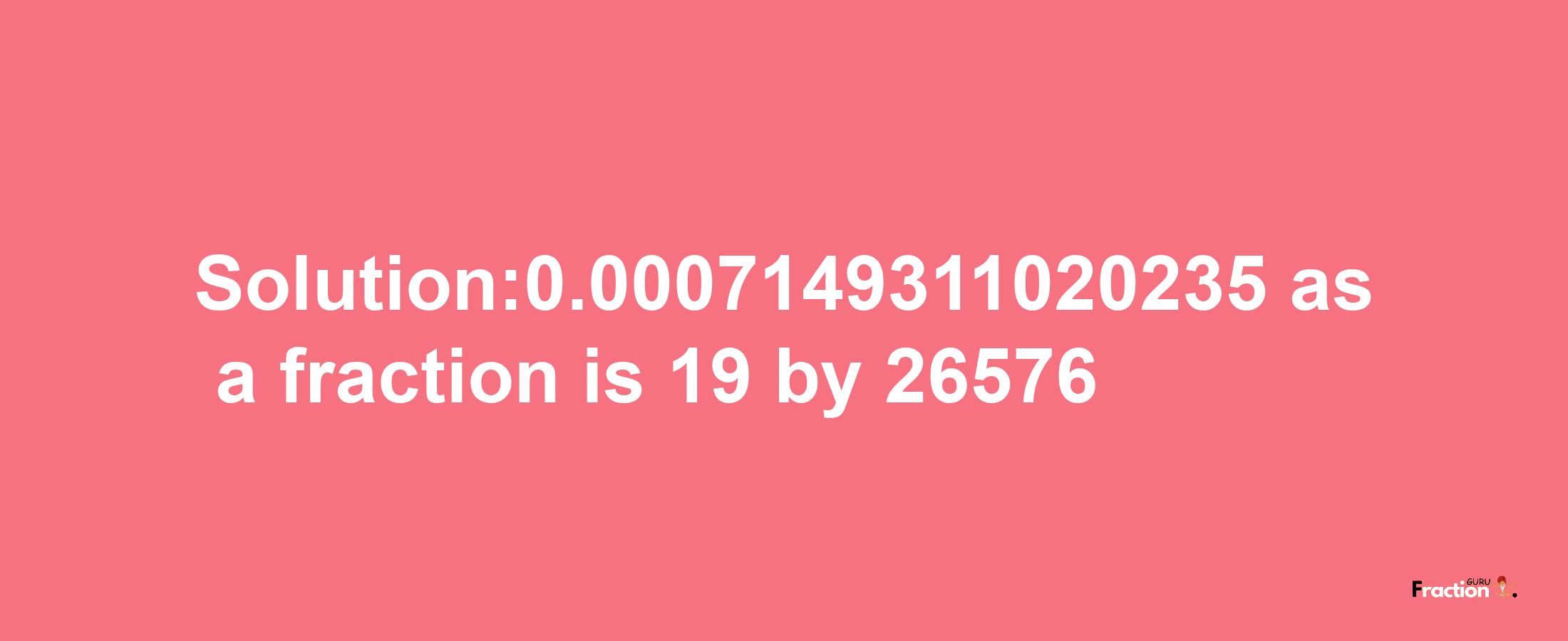 Solution:0.0007149311020235 as a fraction is 19/26576