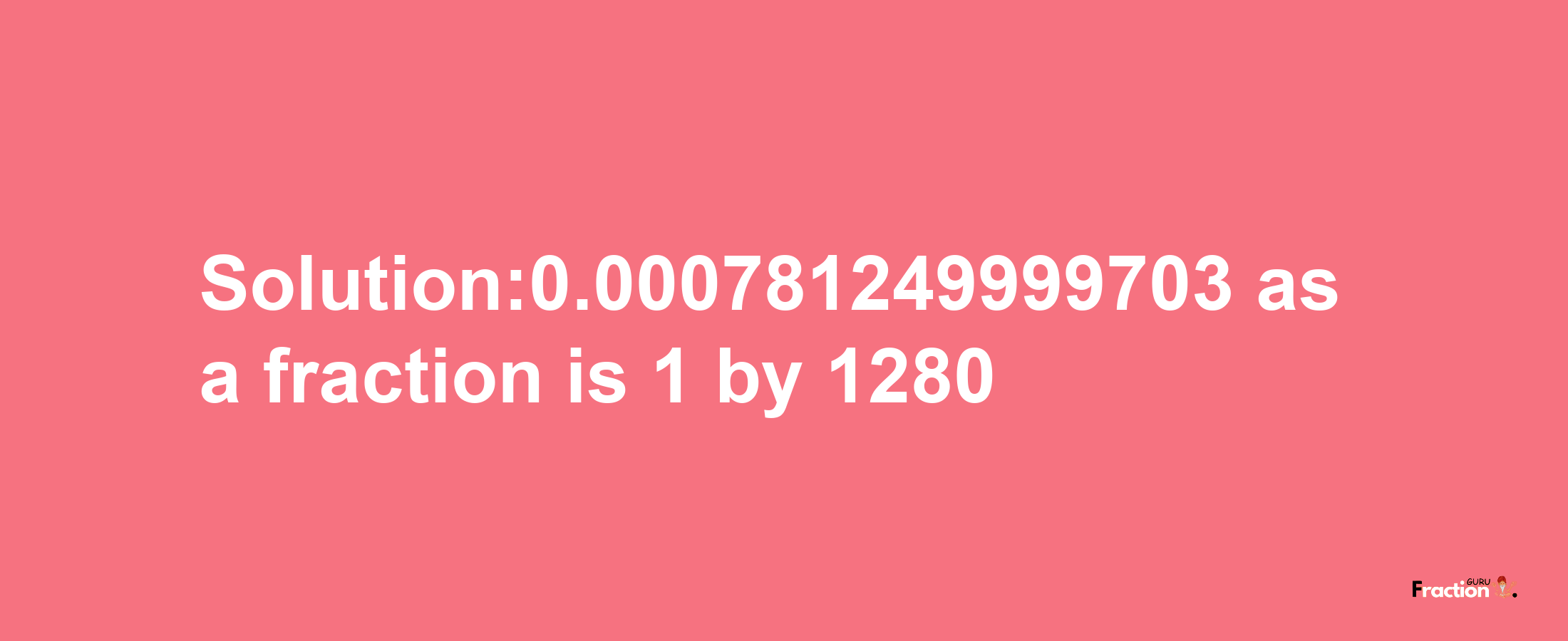 Solution:0.000781249999703 as a fraction is 1/1280