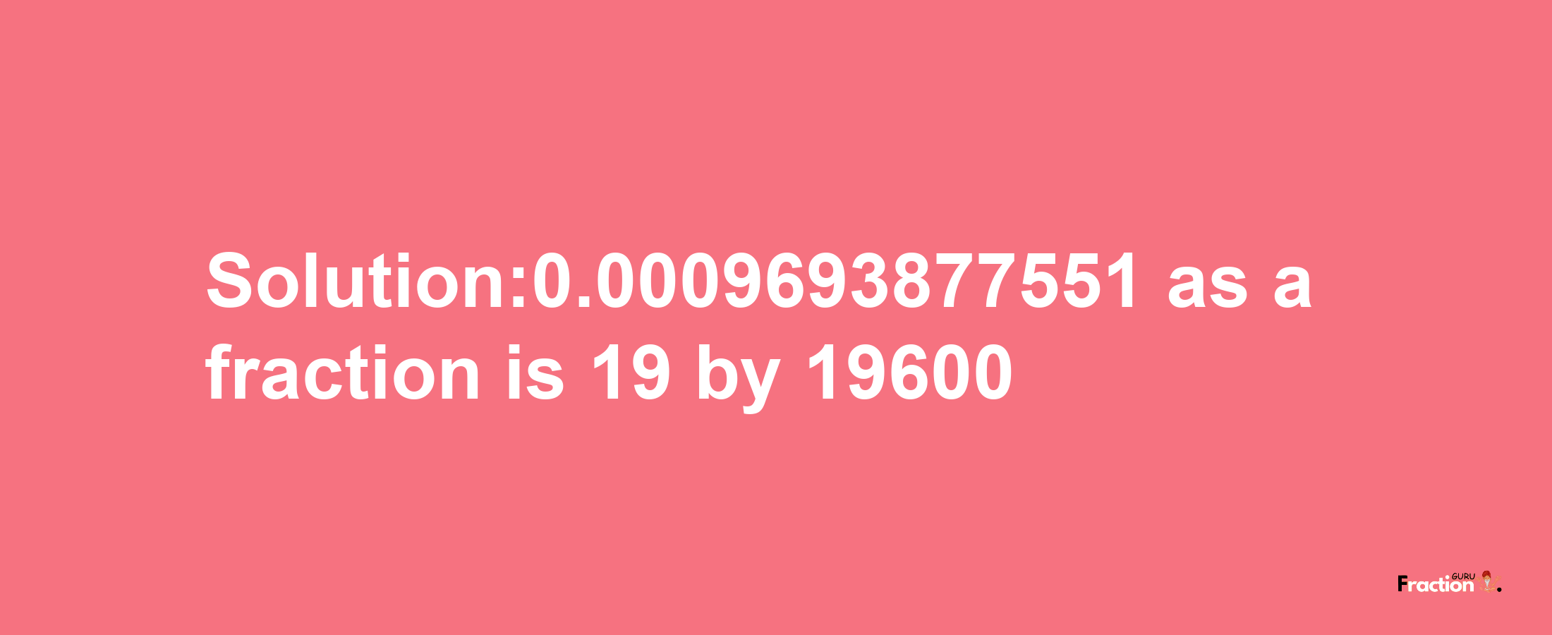 Solution:0.0009693877551 as a fraction is 19/19600