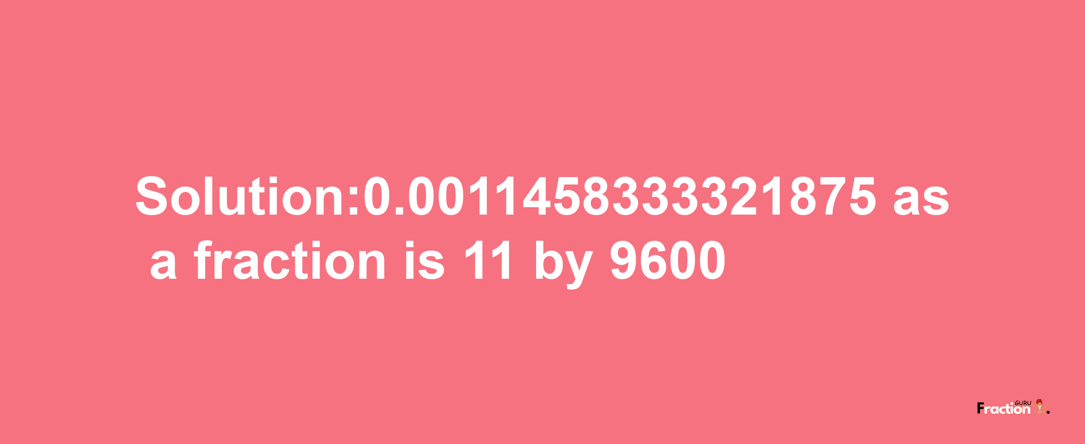 Solution:0.0011458333321875 as a fraction is 11/9600