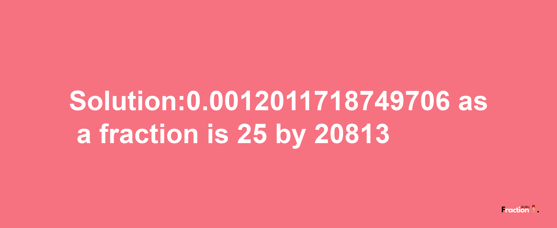 Solution:0.0012011718749706 as a fraction is 25/20813