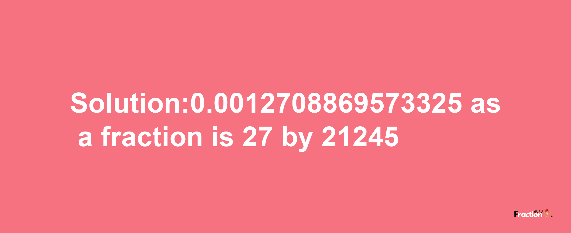 Solution:0.0012708869573325 as a fraction is 27/21245