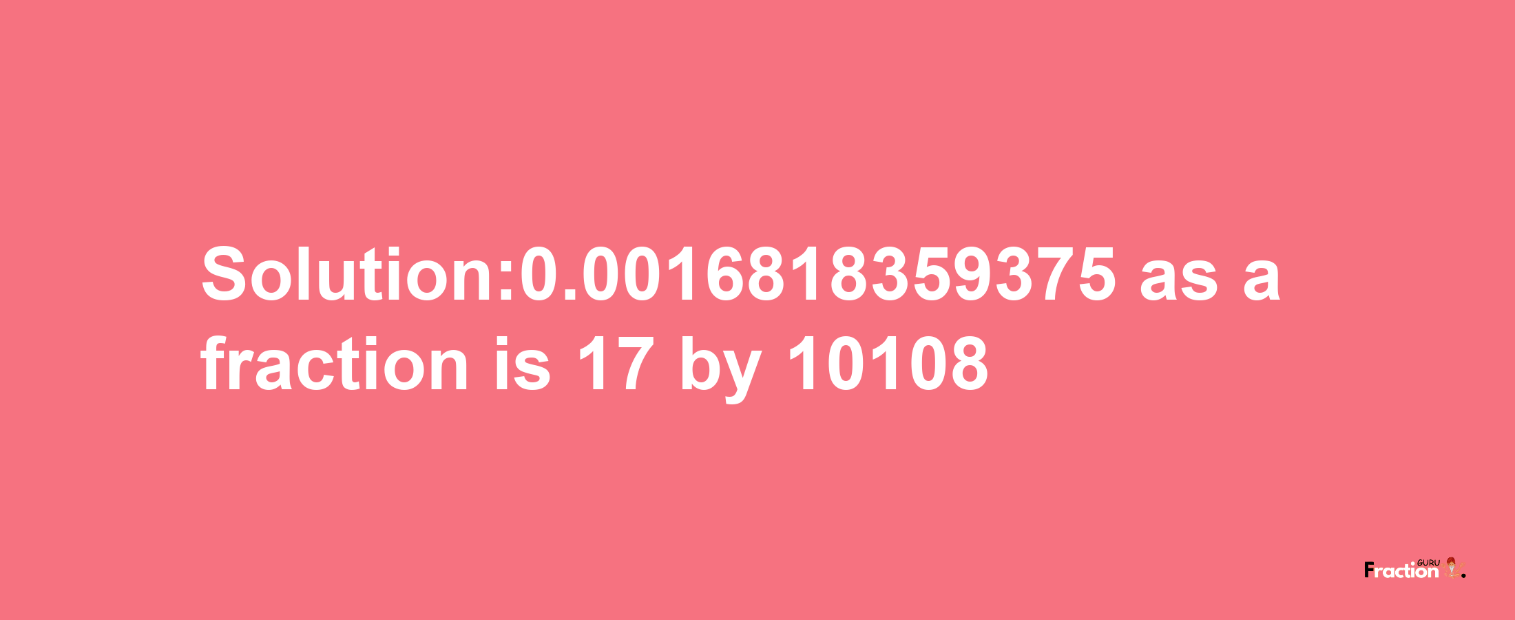 Solution:0.0016818359375 as a fraction is 17/10108