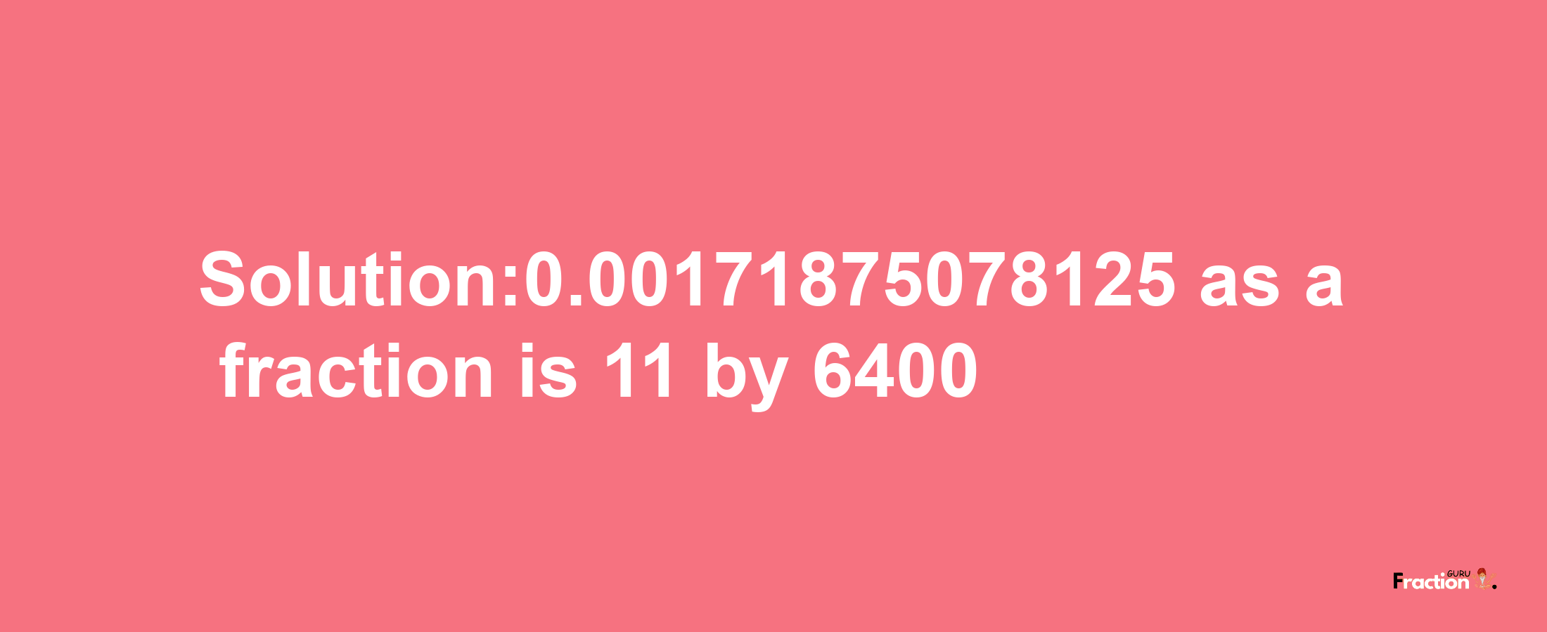 Solution:0.00171875078125 as a fraction is 11/6400