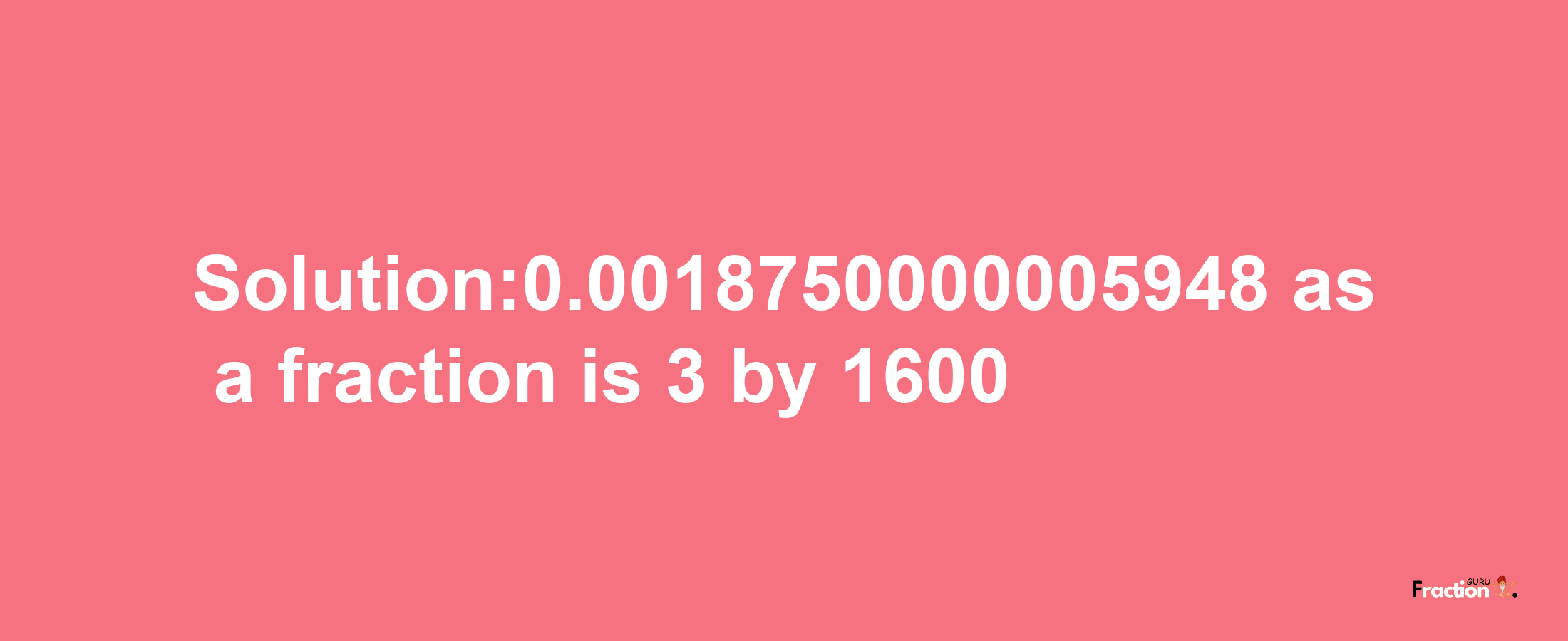 Solution:0.0018750000005948 as a fraction is 3/1600