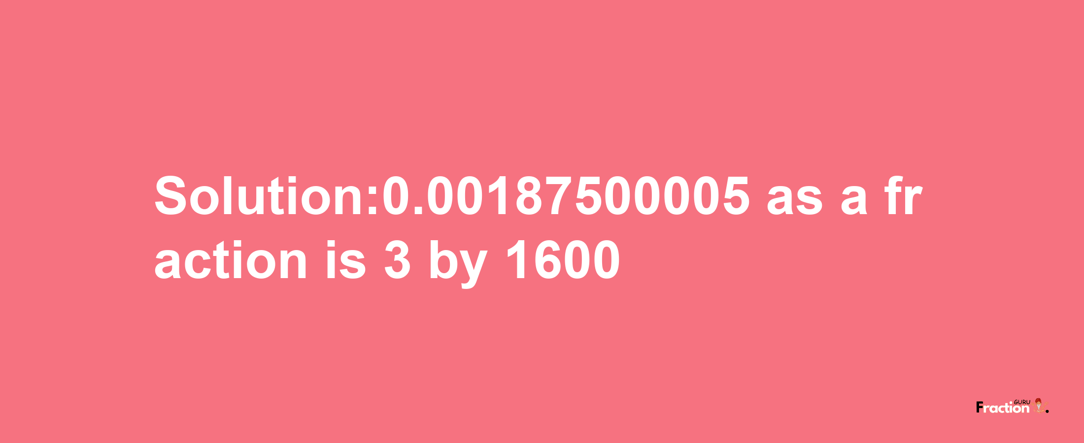 Solution:0.00187500005 as a fraction is 3/1600