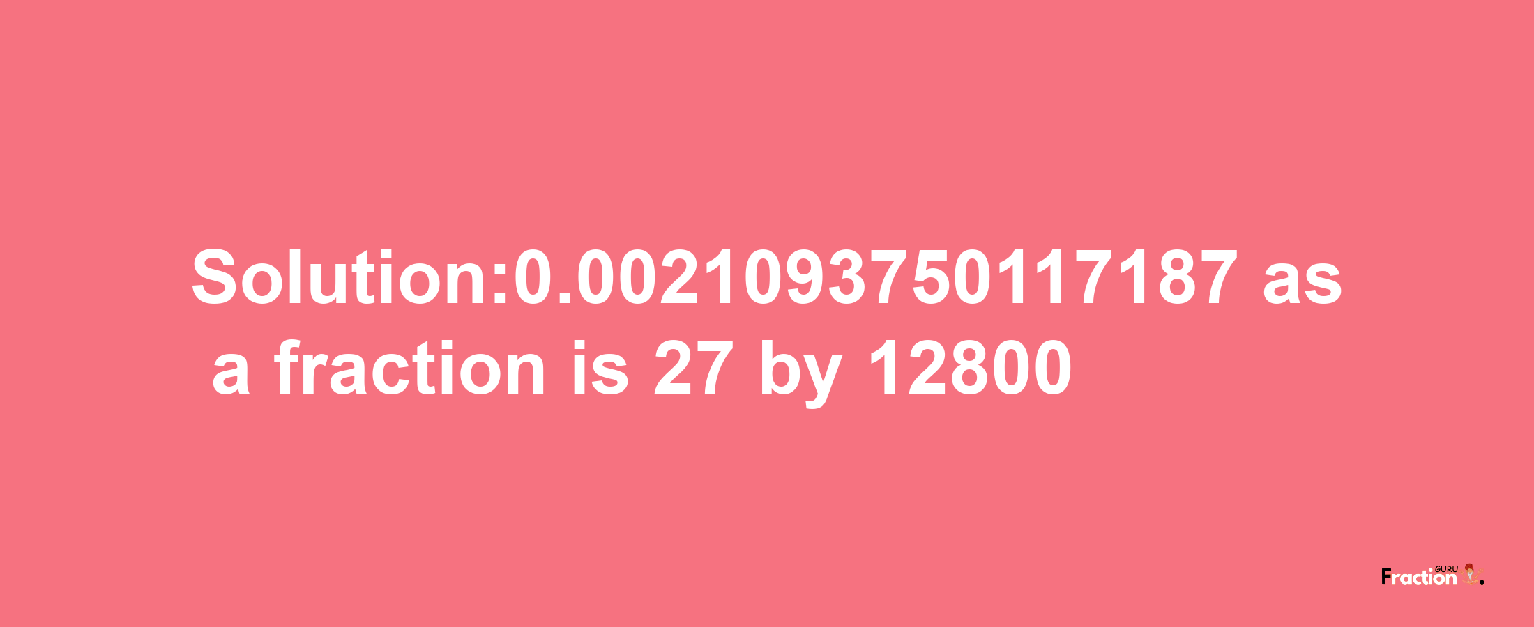 Solution:0.0021093750117187 as a fraction is 27/12800