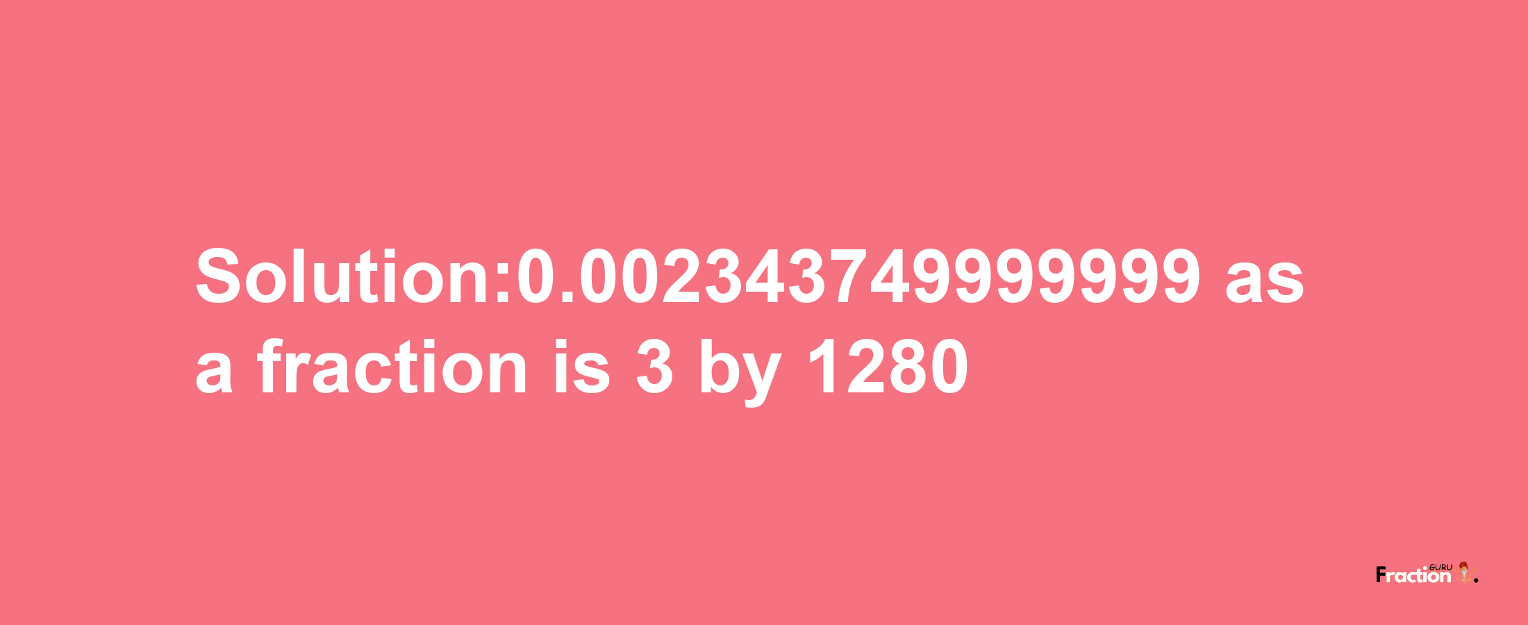 Solution:0.002343749999999 as a fraction is 3/1280