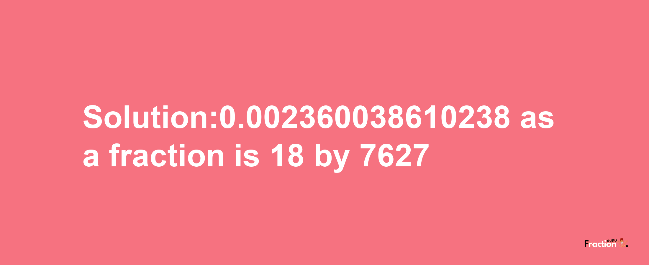 Solution:0.002360038610238 as a fraction is 18/7627