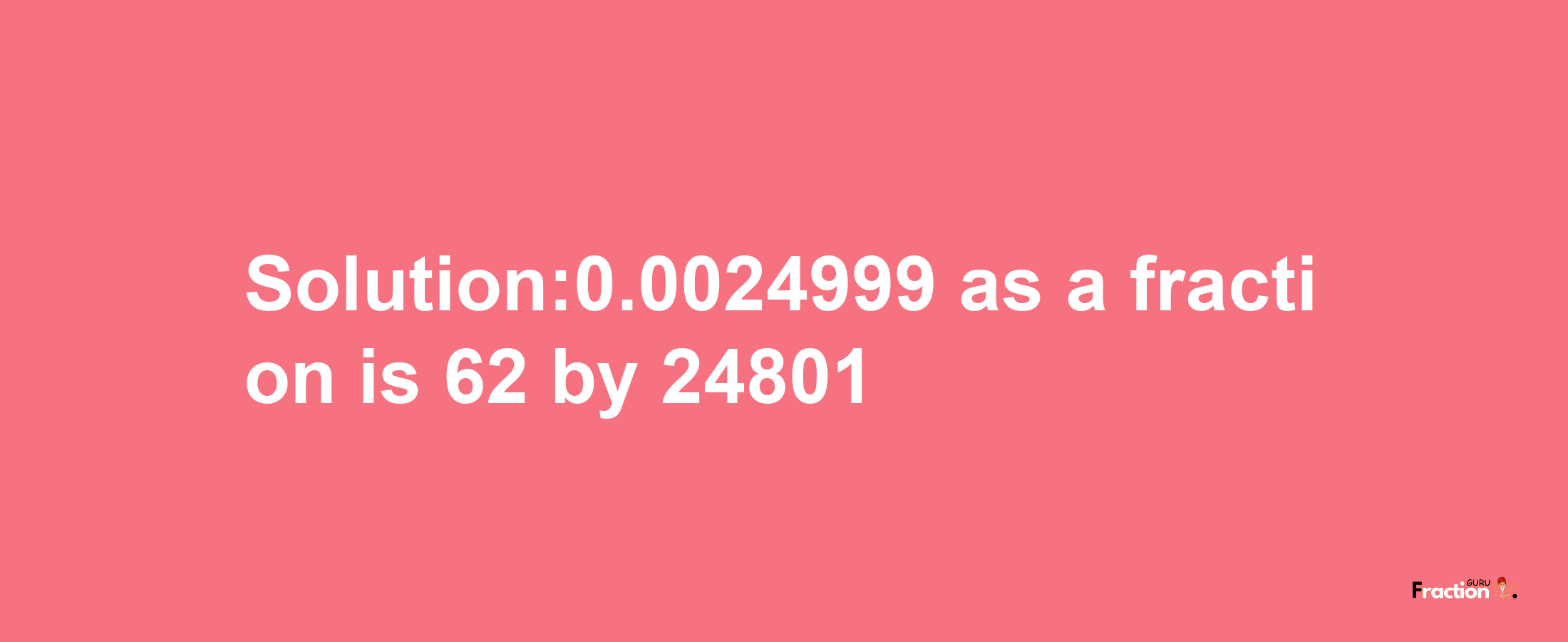 Solution:0.0024999 as a fraction is 62/24801