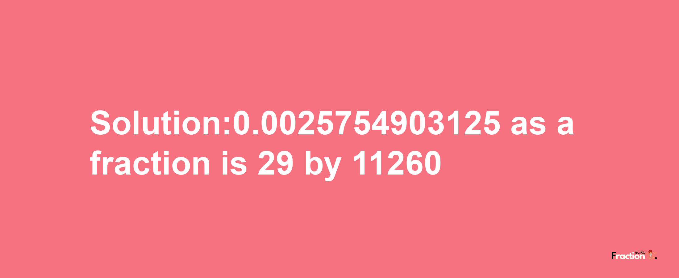 Solution:0.0025754903125 as a fraction is 29/11260