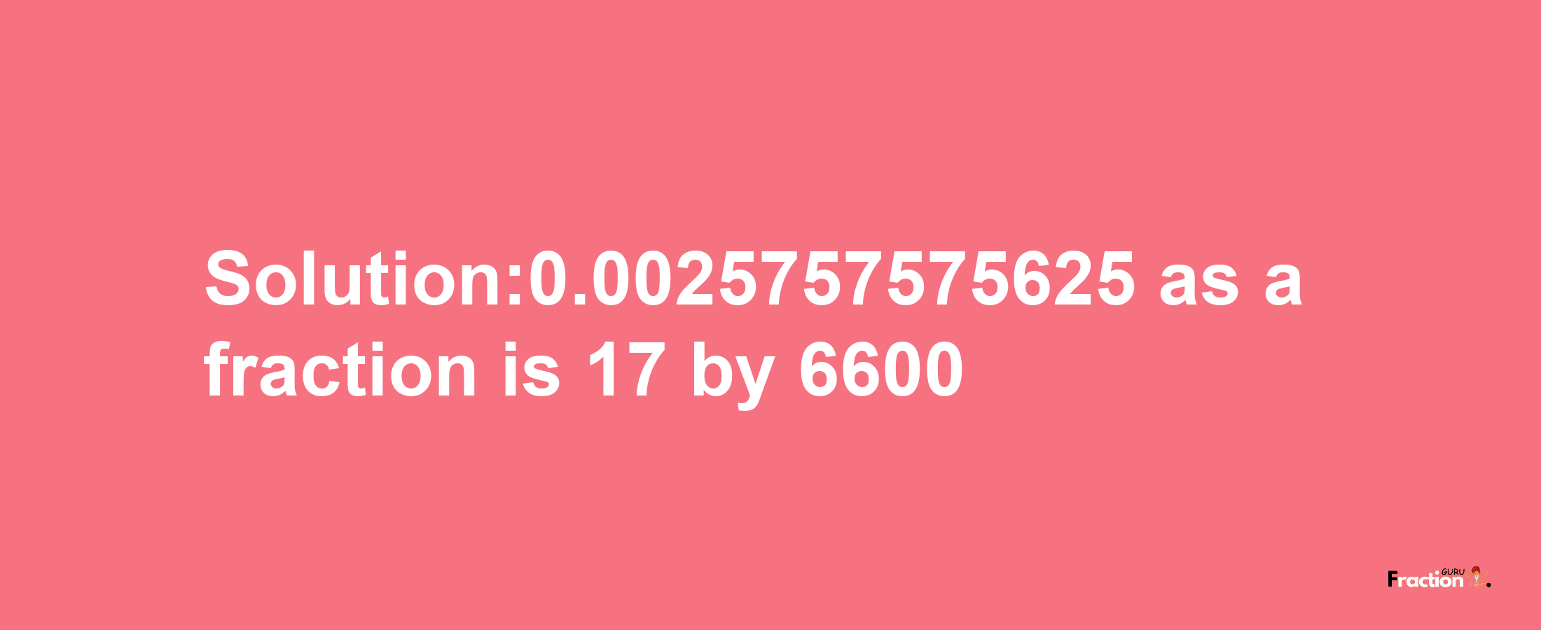 Solution:0.0025757575625 as a fraction is 17/6600