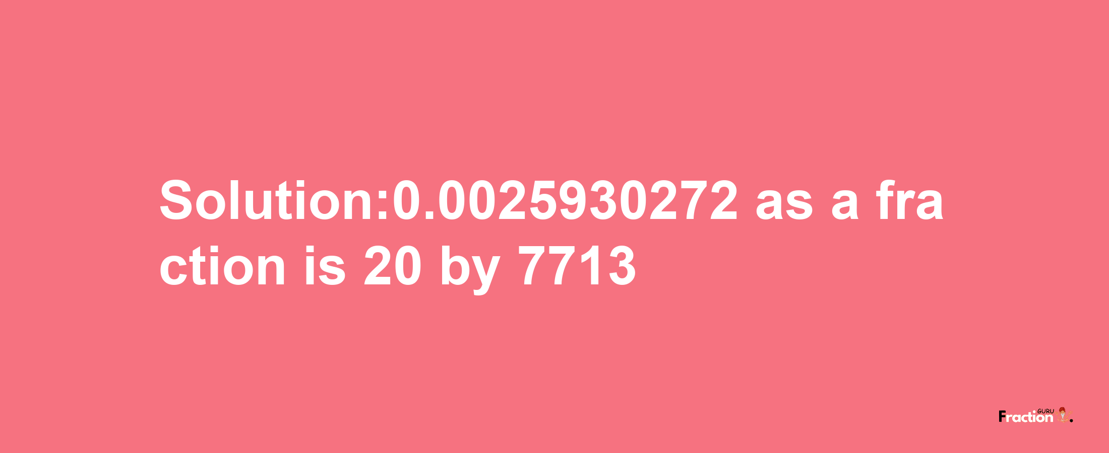 Solution:0.0025930272 as a fraction is 20/7713