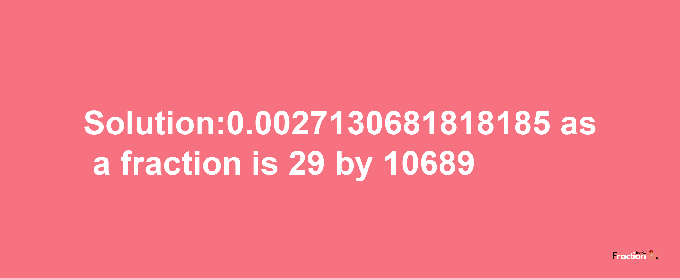 Solution:0.0027130681818185 as a fraction is 29/10689