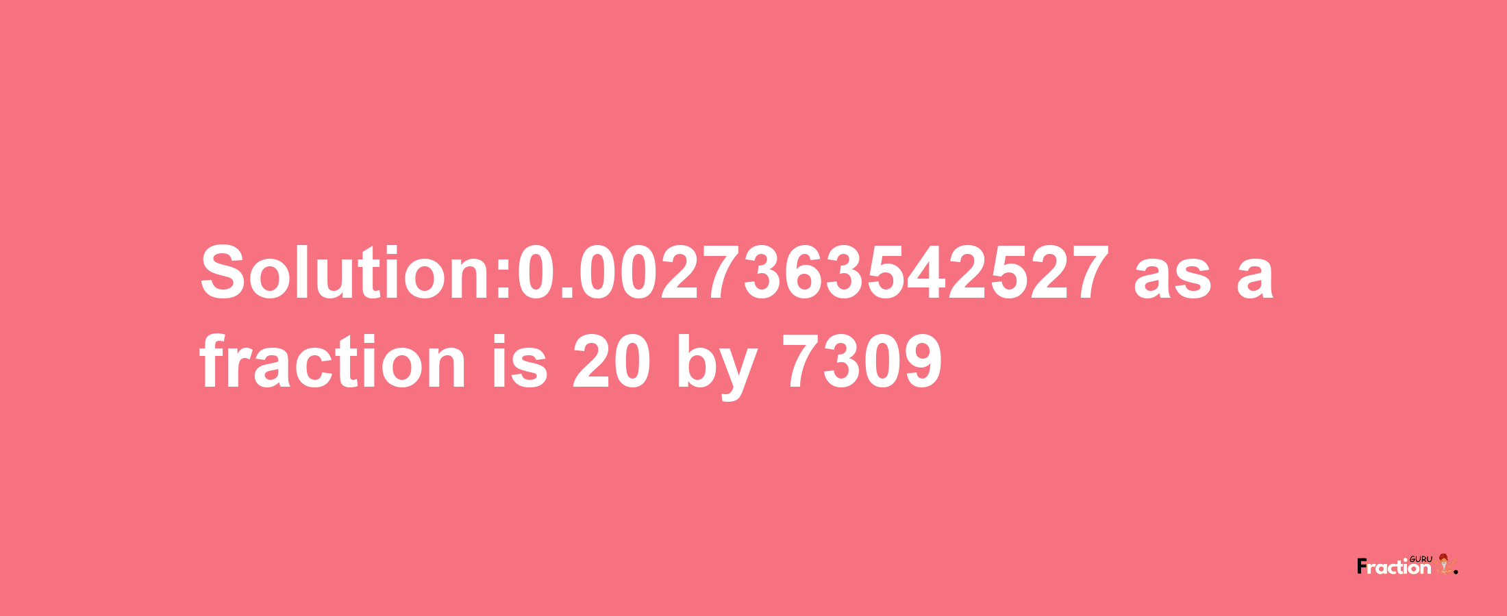 Solution:0.0027363542527 as a fraction is 20/7309