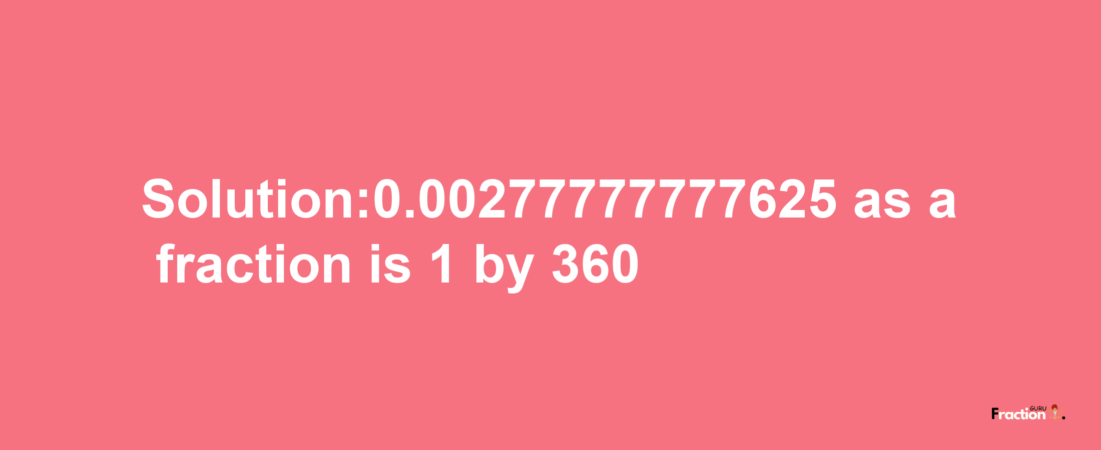 Solution:0.00277777777625 as a fraction is 1/360