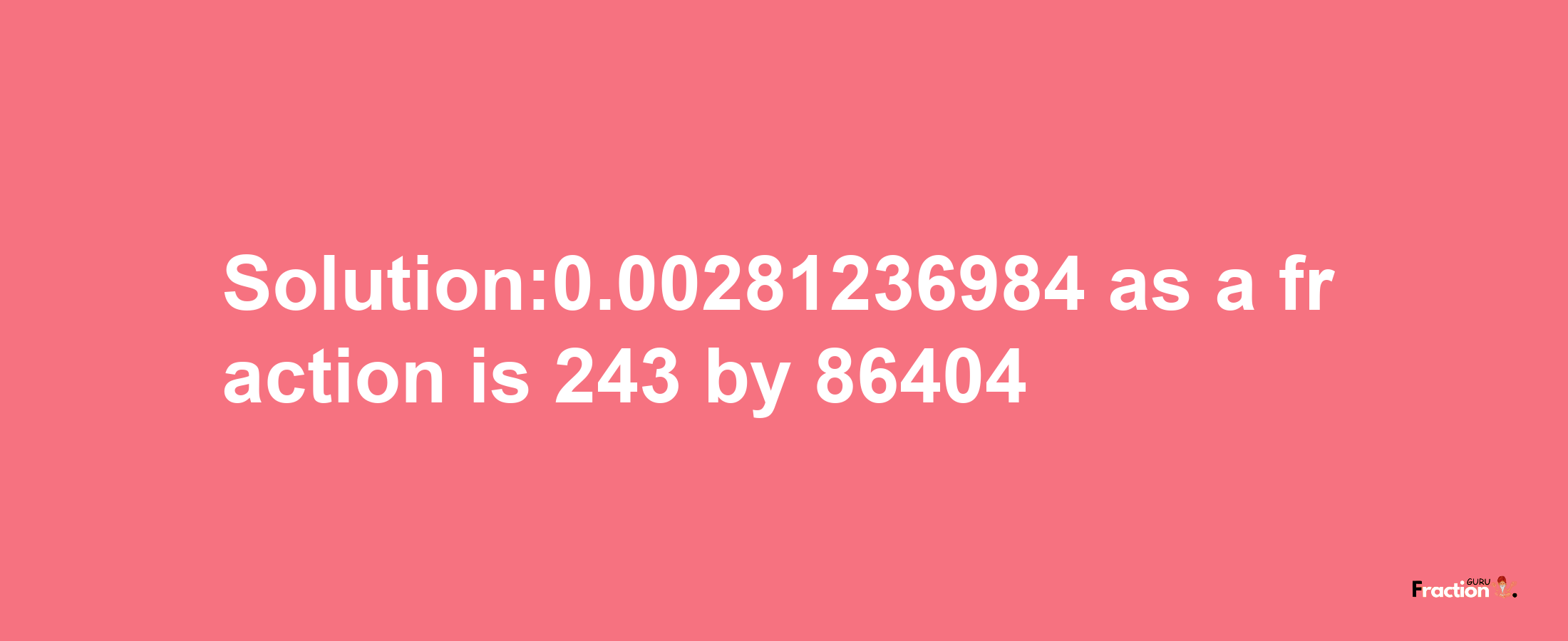 Solution:0.00281236984 as a fraction is 243/86404