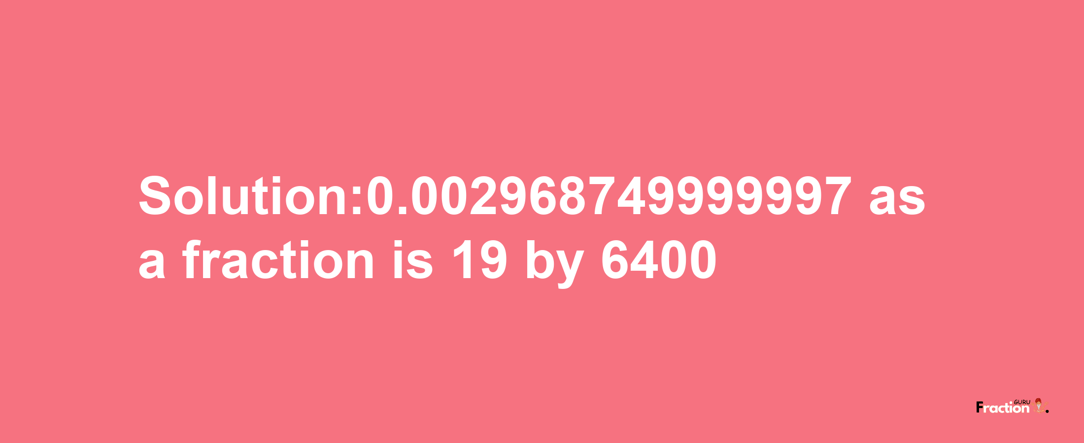 Solution:0.002968749999997 as a fraction is 19/6400