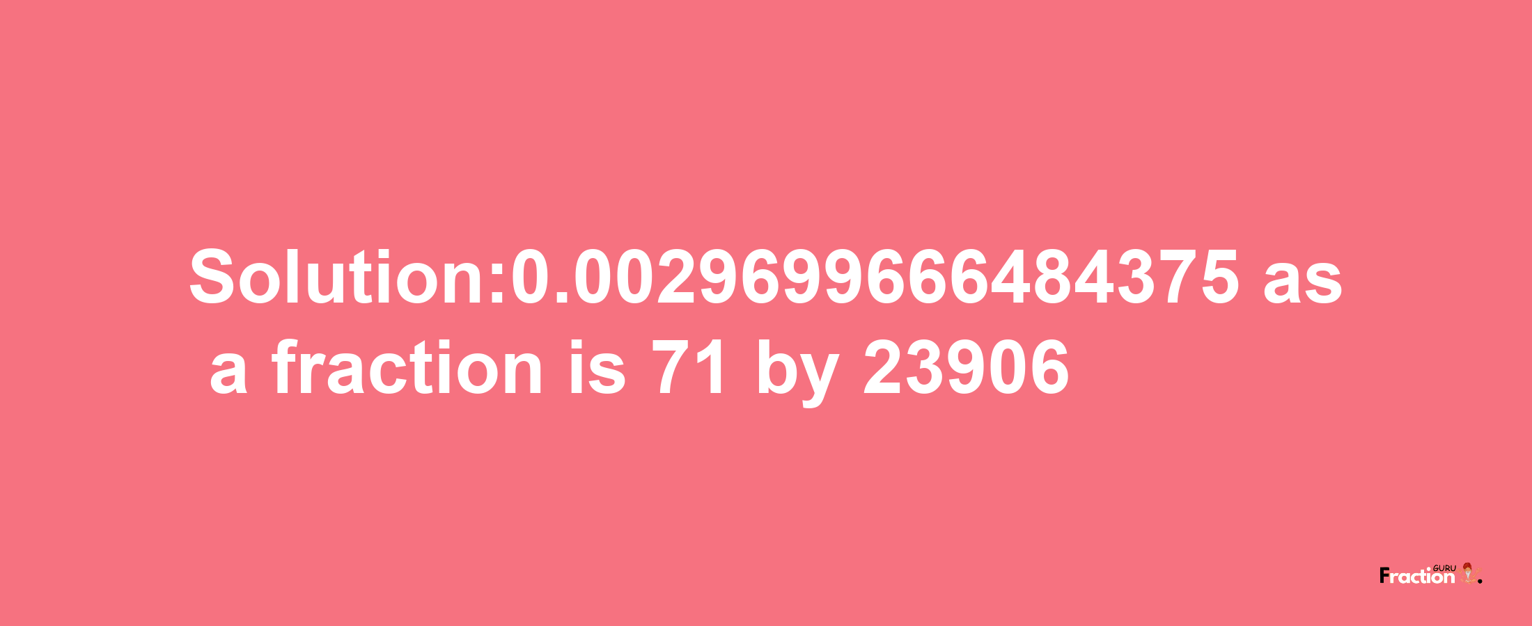 Solution:0.0029699666484375 as a fraction is 71/23906