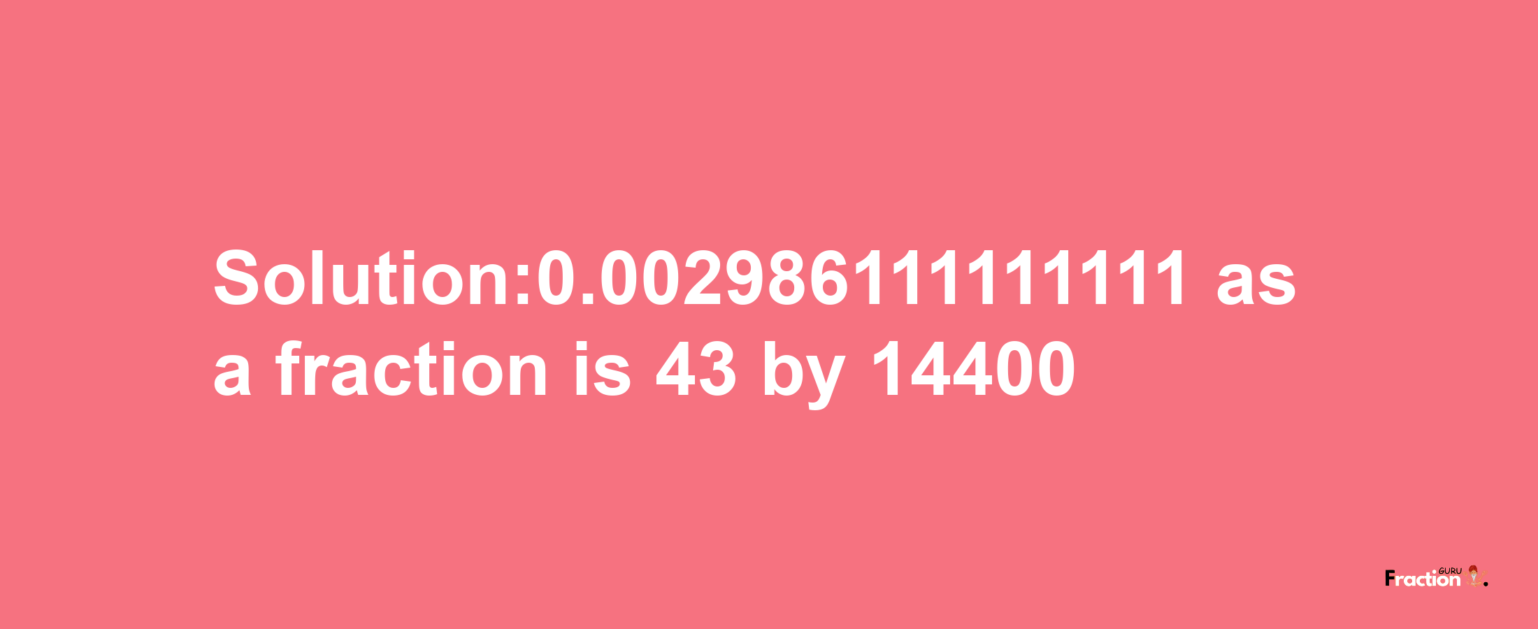 Solution:0.002986111111111 as a fraction is 43/14400