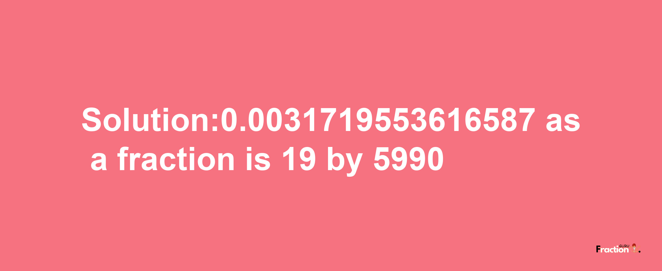 Solution:0.0031719553616587 as a fraction is 19/5990