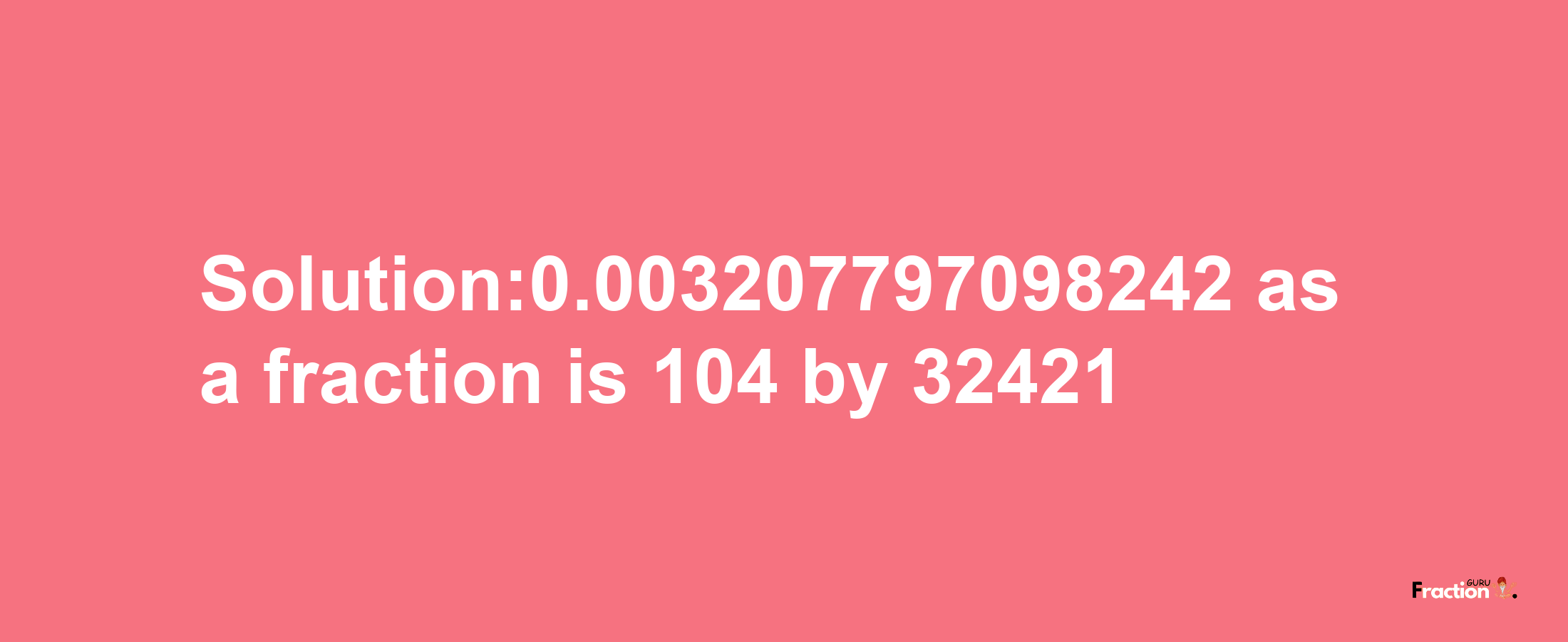 Solution:0.003207797098242 as a fraction is 104/32421