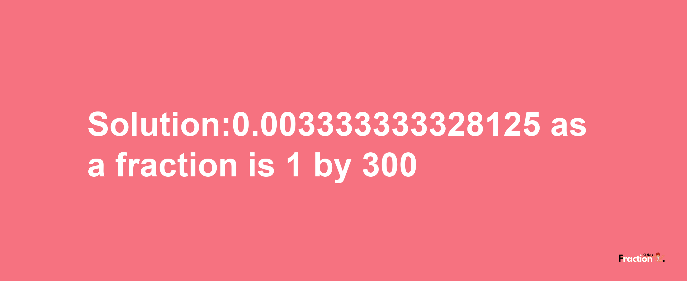 Solution:0.003333333328125 as a fraction is 1/300