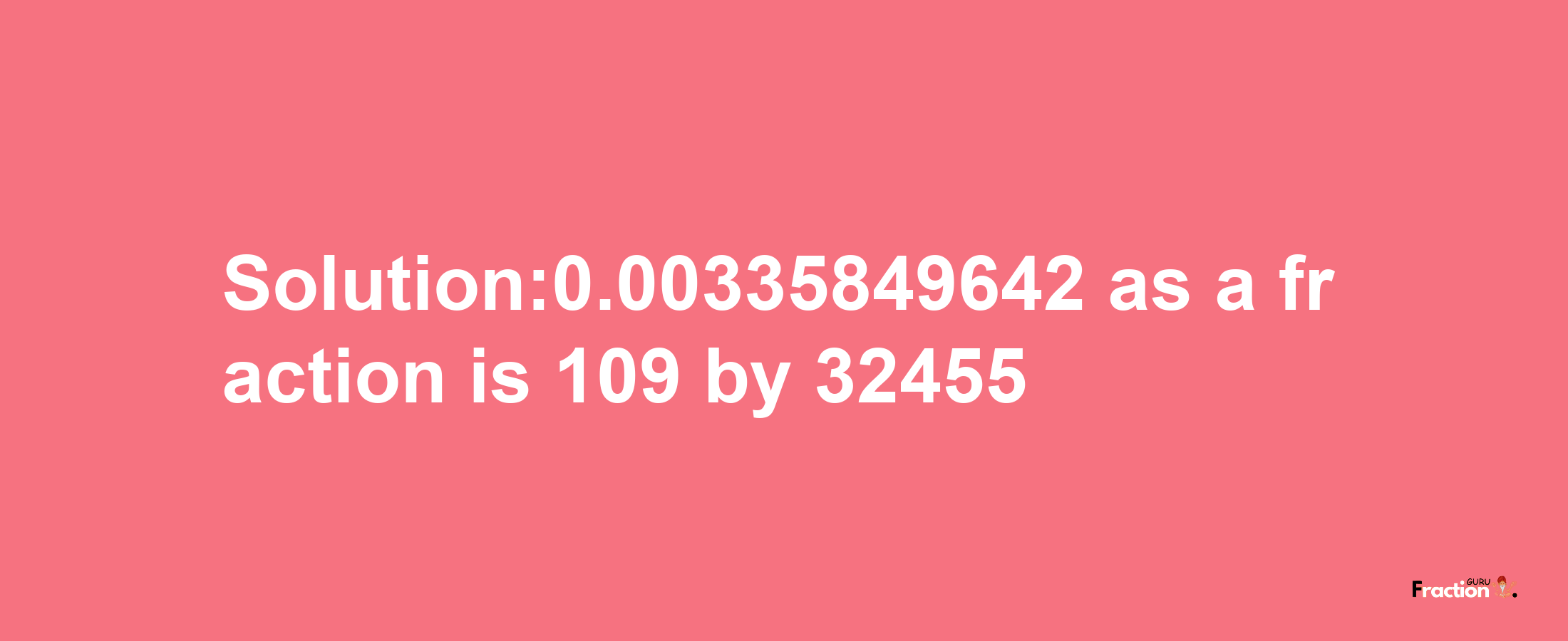 Solution:0.00335849642 as a fraction is 109/32455