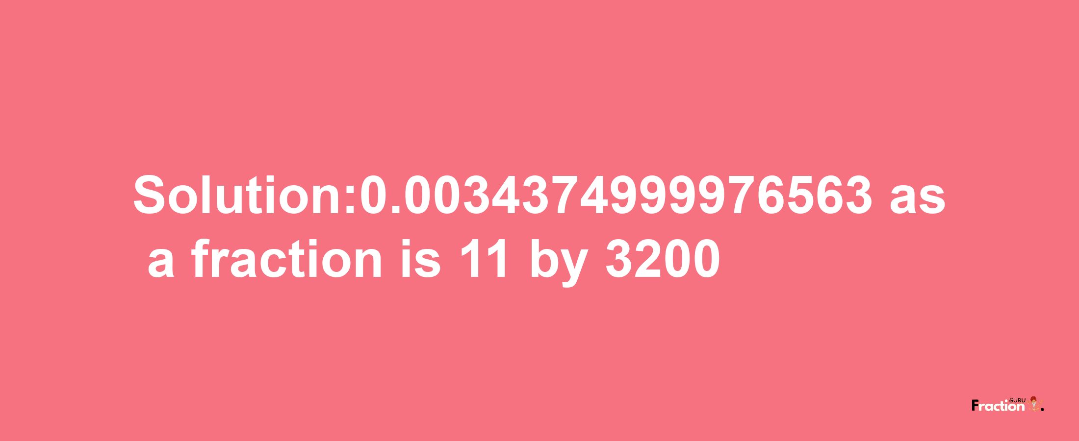 Solution:0.0034374999976563 as a fraction is 11/3200