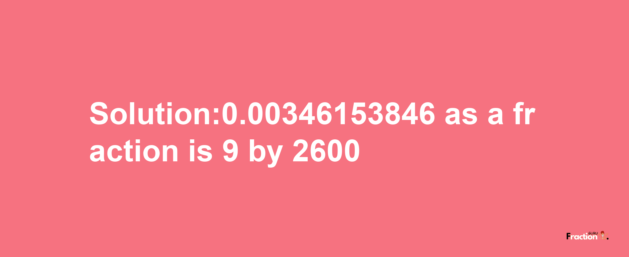 Solution:0.00346153846 as a fraction is 9/2600