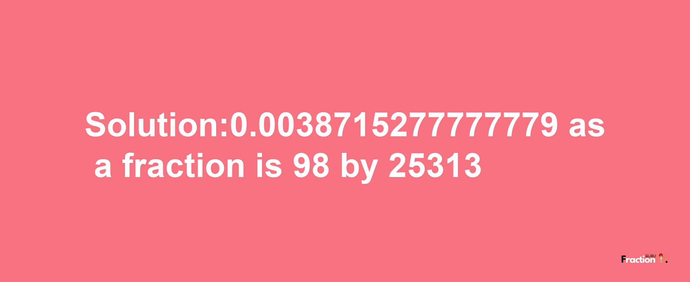 Solution:0.0038715277777779 as a fraction is 98/25313