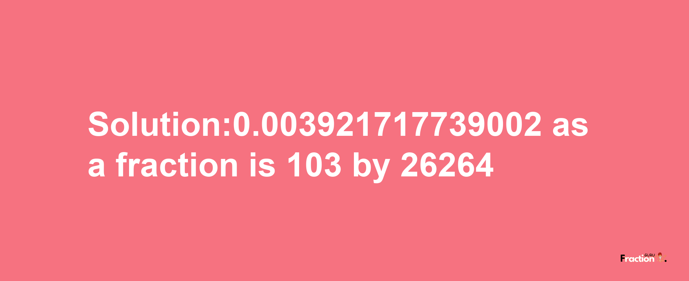 Solution:0.003921717739002 as a fraction is 103/26264