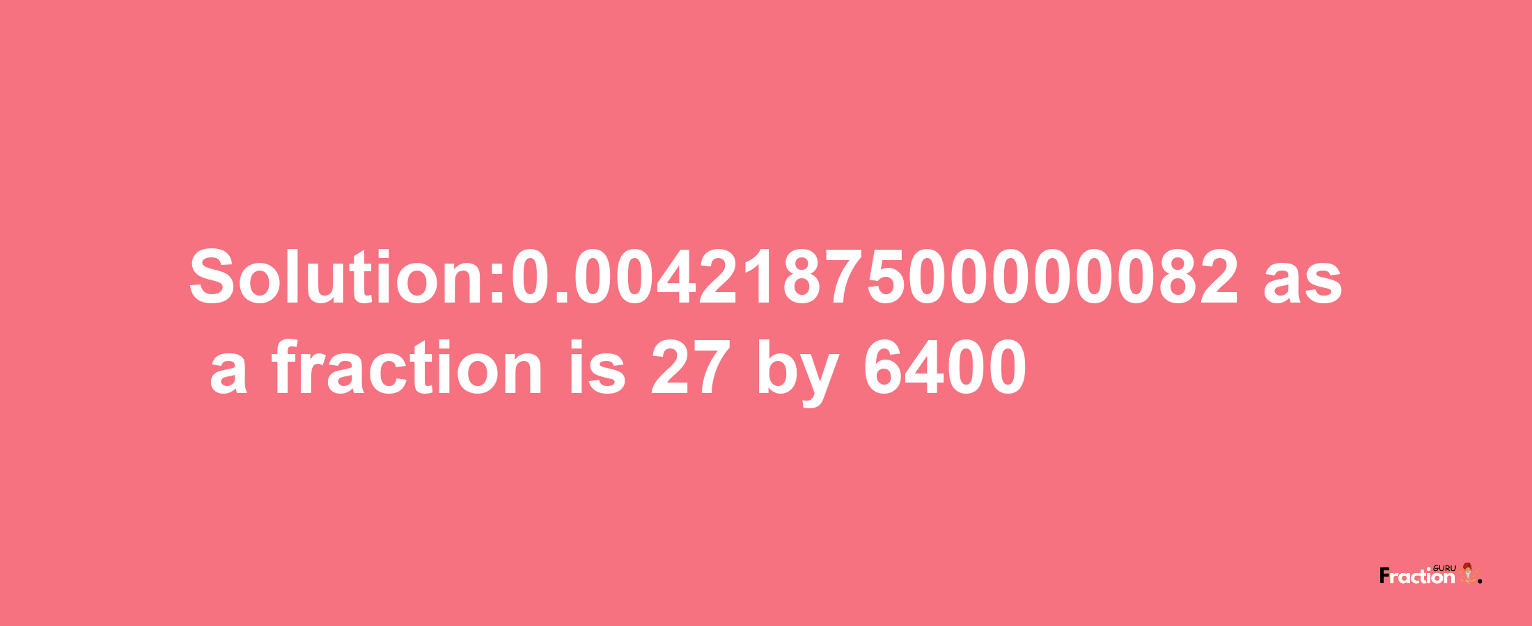 Solution:0.0042187500000082 as a fraction is 27/6400