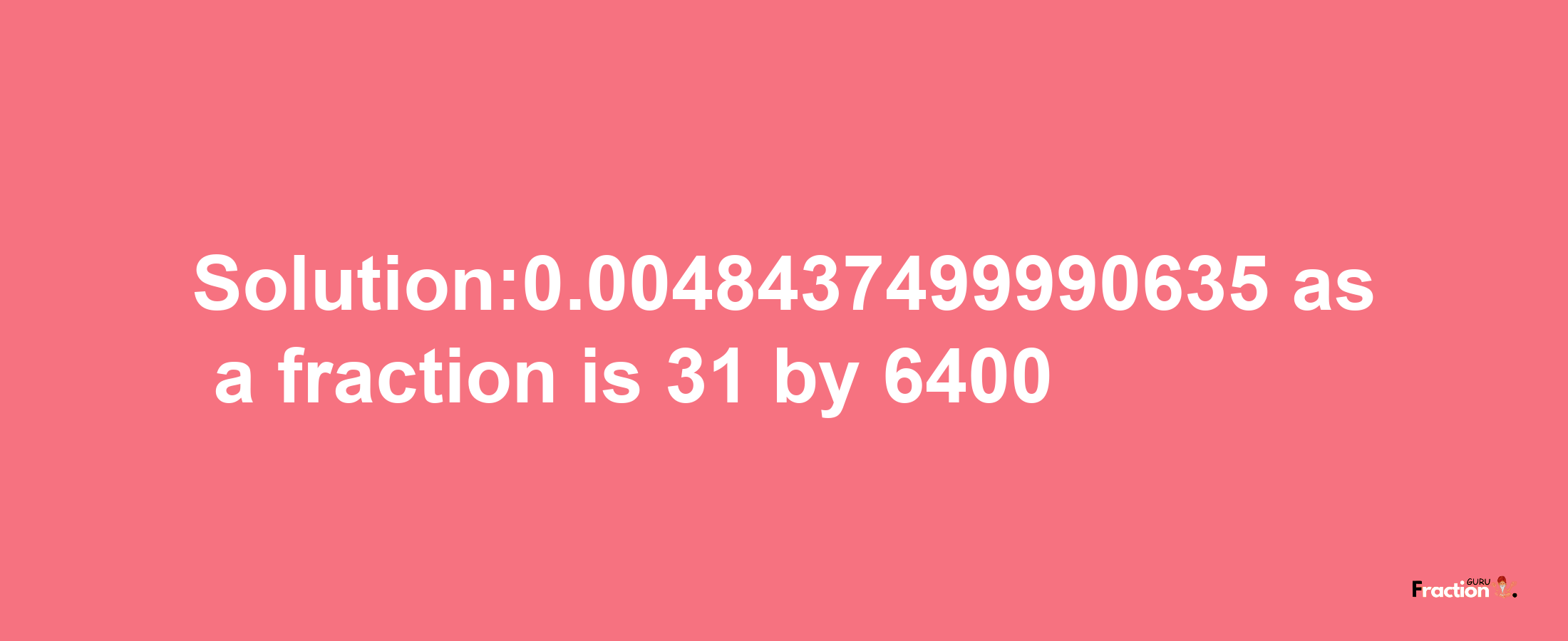 Solution:0.0048437499990635 as a fraction is 31/6400