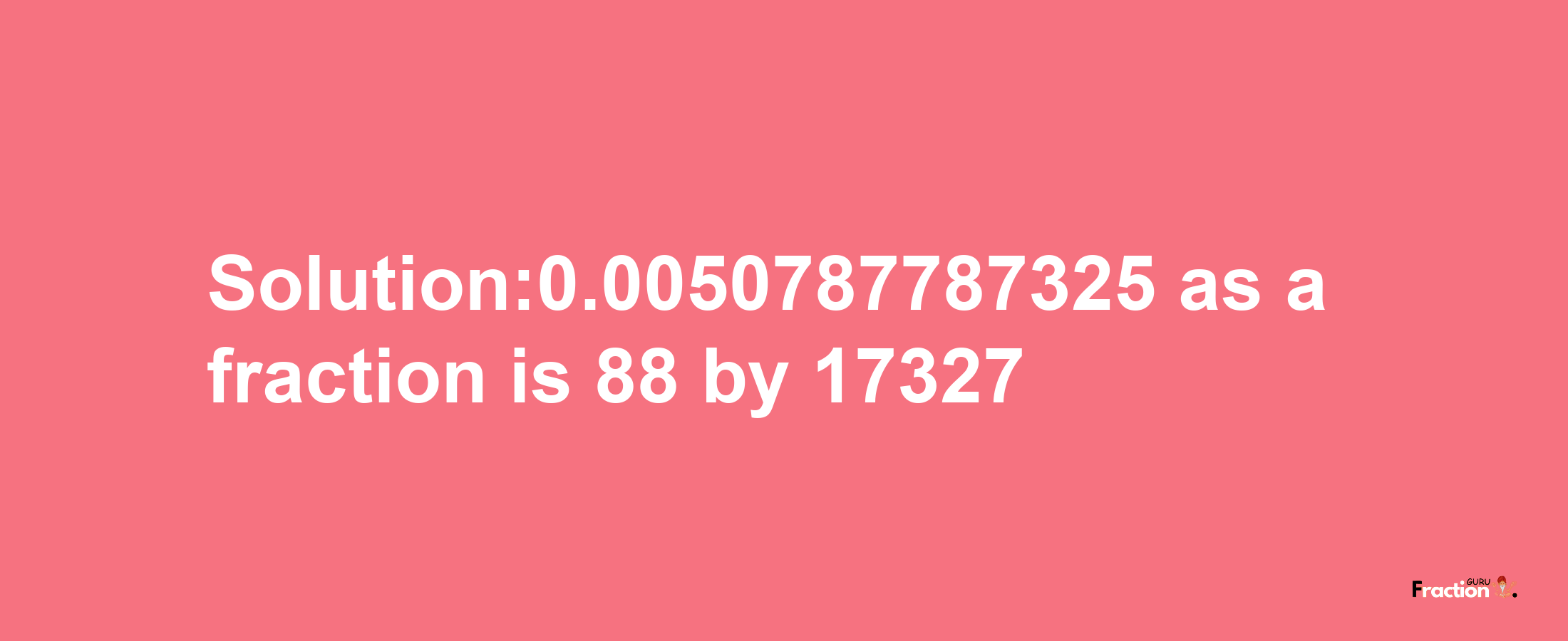 Solution:0.0050787787325 as a fraction is 88/17327