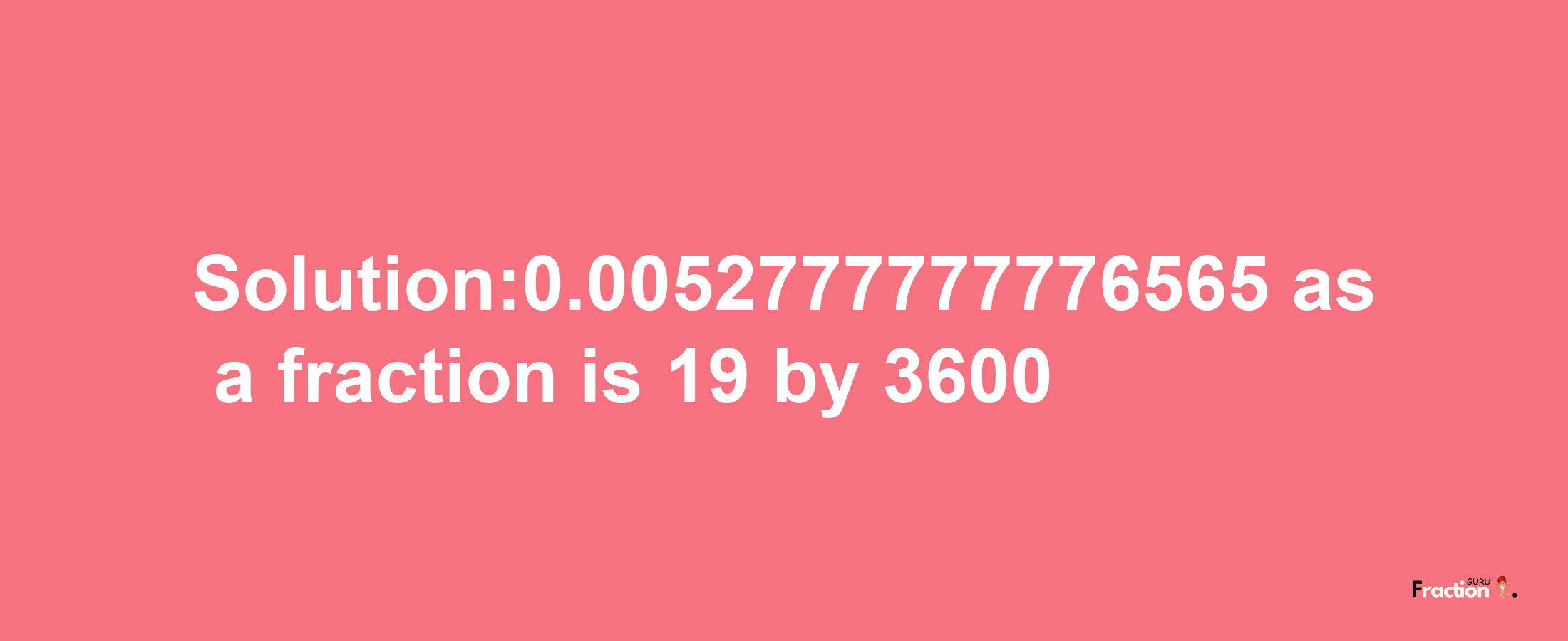 Solution:0.0052777777776565 as a fraction is 19/3600