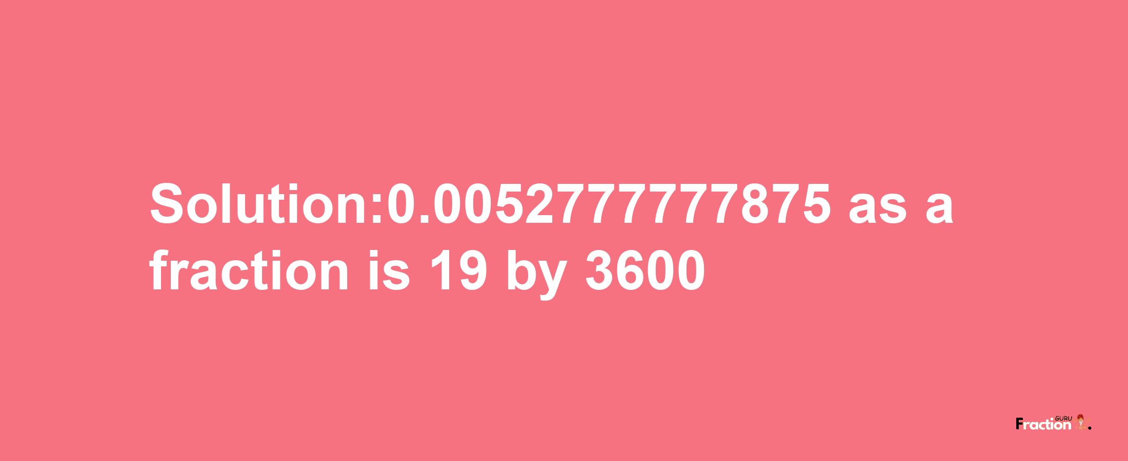 Solution:0.0052777777875 as a fraction is 19/3600