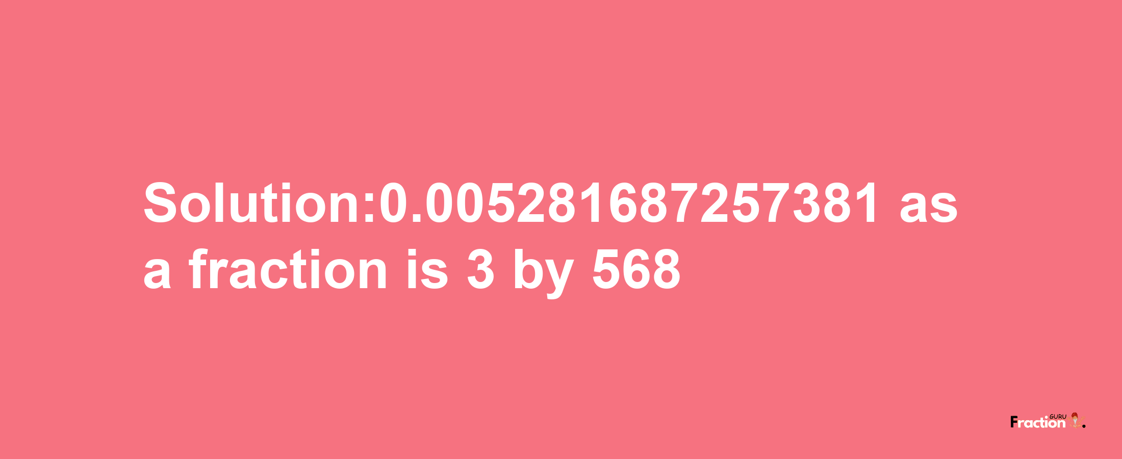 Solution:0.005281687257381 as a fraction is 3/568