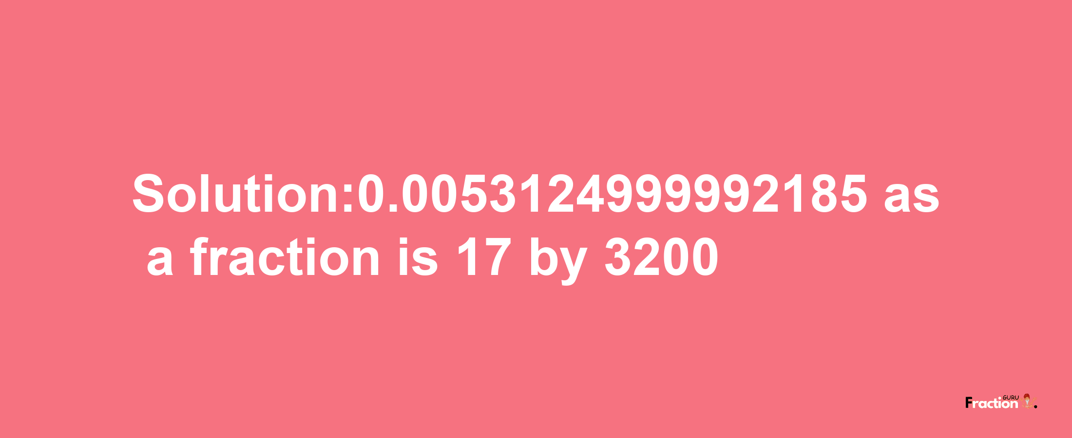 Solution:0.0053124999992185 as a fraction is 17/3200